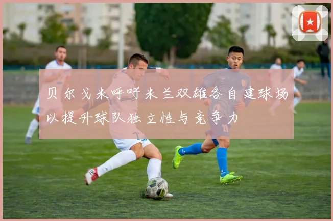 贝尔戈米呼吁米兰双雄各自建球场以提升球队独立性与竞争力