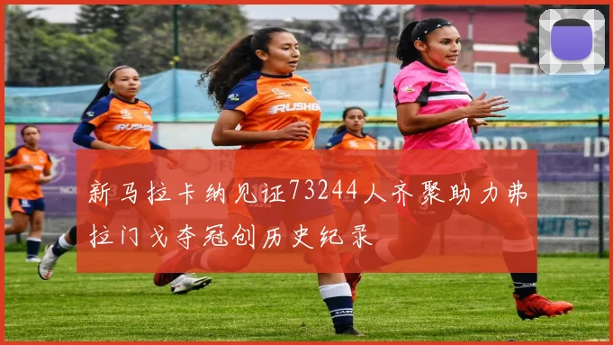 新马拉卡纳见证73244人齐聚助力弗拉门戈夺冠创历史纪录