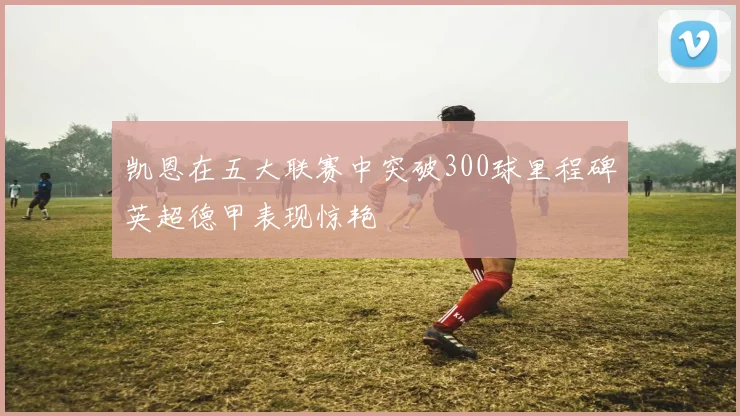 凯恩在五大联赛中突破300球里程碑英超德甲表现惊艳
