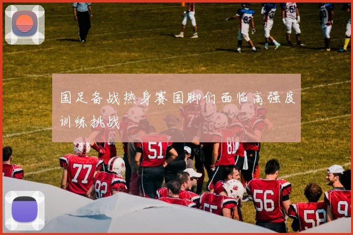 国足备战热身赛国脚们面临高强度训练挑战