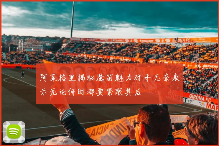 阿莱格里揭秘魔笛魅力对手无奈表示无论何时都要紧跟其后