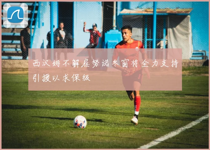 西汉姆不解雇努诺冬窗将全力支持引援以求保级