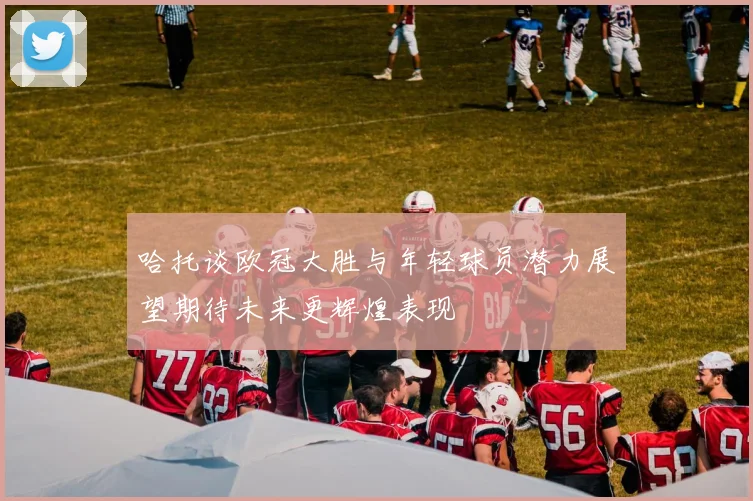 哈托谈欧冠大胜与年轻球员潜力展望期待未来更辉煌表现