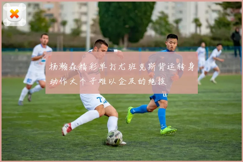 杨瀚森精彩单打尤班克斯背运转身动作大个子难以企及的绝技