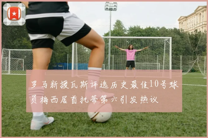 罗马新援瓦斯评选历史最佳10号球员梅西居首托蒂第六引发热议
