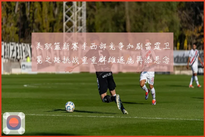 美职篮新赛季西部竞争加剧雷霆卫冕之路挑战重重群雄逐鹿再添悬念