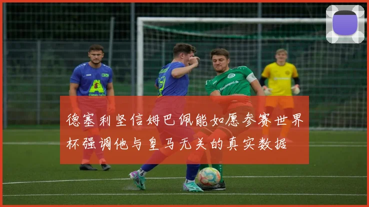 德塞利坚信姆巴佩能如愿参赛世界杯强调他与皇马无关的真实数据