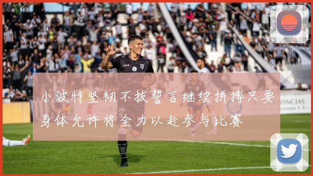 小波特坚韧不拔誓言继续拼搏只要身体允许将全力以赴参与比赛