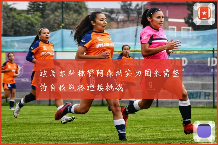 迪马尔科称赞阿森纳实力国米需坚持自我风格迎接挑战