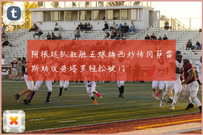 阿根廷队狂胜五球梅西妙传冈萨雷斯助攻劳塔罗轻松破门