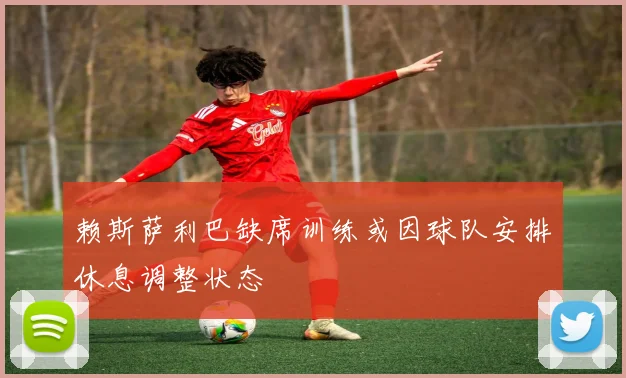 赖斯萨利巴缺席训练或因球队安排休息调整状态
