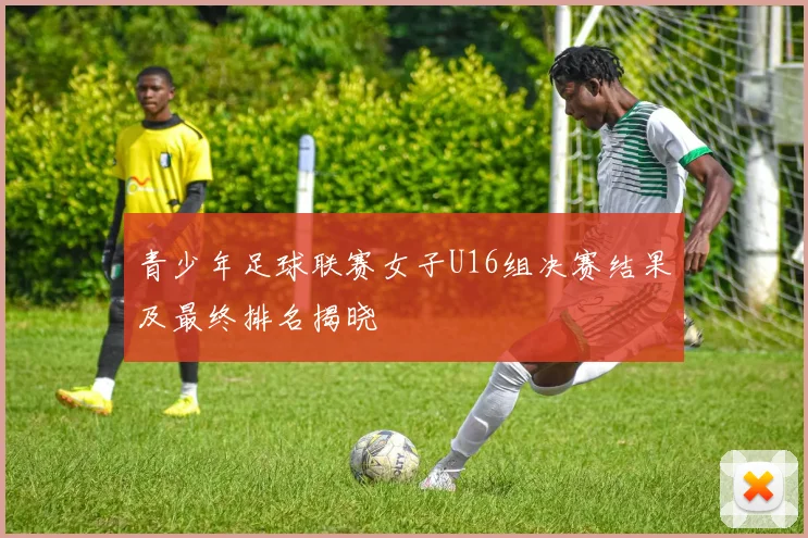 青少年足球联赛女子U16组决赛结果及最终排名揭晓