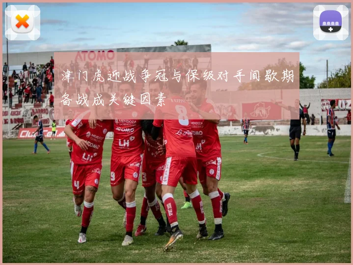 津门虎迎战争冠与保级对手间歇期备战成关键因素