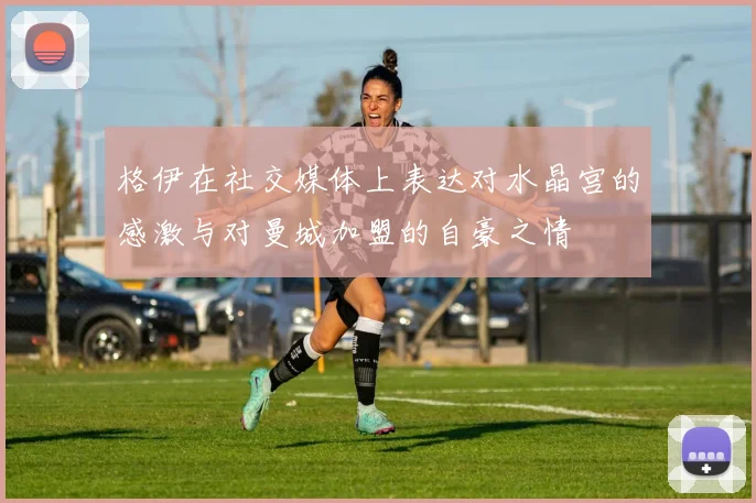 格伊在社交媒体上表达对水晶宫的感激与对曼城加盟的自豪之情