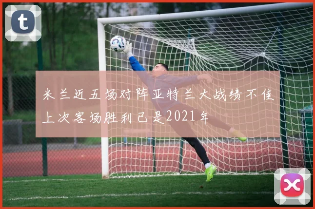 米兰近五场对阵亚特兰大战绩不佳上次客场胜利已是2021年