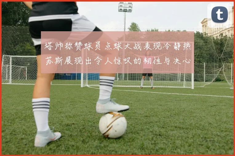 塔帅称赞球员点球大战表现冷静热苏斯展现出令人惊叹的韧性与决心