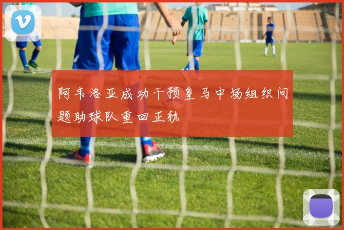 阿韦洛亚成功干预皇马中场组织问题助球队重回正轨