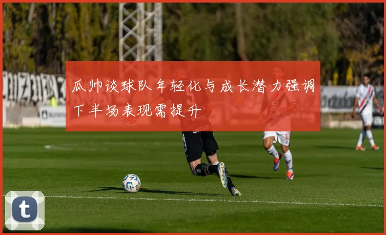 瓜帅谈球队年轻化与成长潜力强调下半场表现需提升