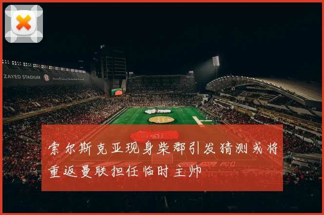 索尔斯克亚现身柴郡引发猜测或将重返曼联担任临时主帅